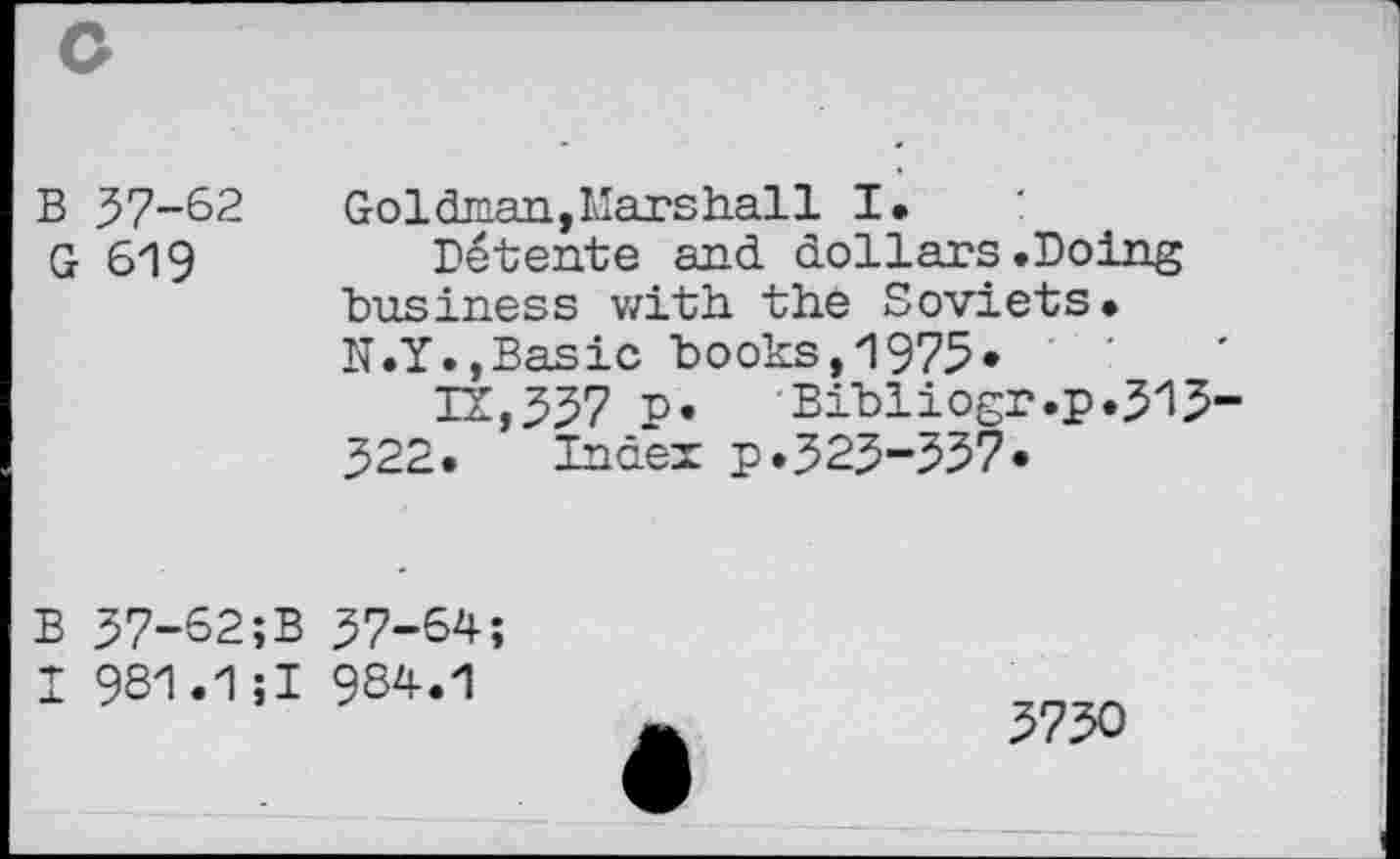 ﻿B 57-62
G 619
Goldman,Marshall I.
Détente and. dollars .Doing business with the Soviets. N.Y.,Basic books,1975«
12,357 P» Bibliogr.p.515-522. Index p.525-357»
B 57-62;B 57-64;
I 981.1;! 984.1
3730